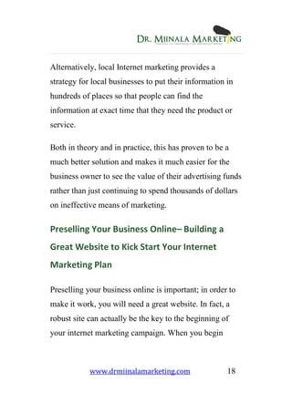 www.drmiinalamarketing.com 18
Alternatively, local Internet marketing provides a
strategy for local businesses to put their information in
hundreds of places so that people can find the
information at exact time that they need the product or
service.
Both in theory and in practice, this has proven to be a
much better solution and makes it much easier for the
business owner to see the value of their advertising funds
rather than just continuing to spend thousands of dollars
on ineffective means of marketing.
Preselling Your Business Online– Building a
Great Website to Kick Start Your Internet
Marketing Plan
Preselling your business online is important; in order to
make it work, you will need a great website. In fact, a
robust site can actually be the key to the beginning of
your internet marketing campaign. When you begin
 