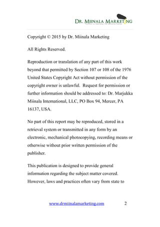 www.drmiinalamarketing.com 2
Copyright © 2015 by Dr. Miinala Marketing
All Rights Reserved.
Reproduction or translation of any part of this work
beyond that permitted by Section 107 or 108 of the 1976
United States Copyright Act without permission of the
copyright owner is unlawful. Request for permission or
further information should be addressed to: Dr. Marjukka
Miinala International, LLC, PO Box 94, Mercer, PA
16137, USA.
No part of this report may be reproduced, stored in a
retrieval system or transmitted in any form by an
electronic, mechanical photocopying, recording means or
otherwise without prior written permission of the
publisher.
This publication is designed to provide general
information regarding the subject matter covered.
However, laws and practices often vary from state to
 
