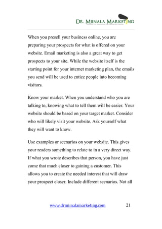 www.drmiinalamarketing.com 21
When you presell your business online, you are
preparing your prospects for what is offered on your
website. Email marketing is also a great way to get
prospects to your site. While the website itself is the
starting point for your internet marketing plan, the emails
you send will be used to entice people into becoming
visitors.
Know your market. When you understand who you are
talking to, knowing what to tell them will be easier. Your
website should be based on your target market. Consider
who will likely visit your website. Ask yourself what
they will want to know.
Use examples or scenarios on your website. This gives
your readers something to relate to in a very direct way.
If what you wrote describes that person, you have just
come that much closer to gaining a customer. This
allows you to create the needed interest that will draw
your prospect closer. Include different scenarios. Not all
 