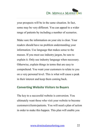 www.drmiinalamarketing.com 22
your prospects will be in the same situation. In fact,
some may be very different. You can appeal to a wider
range of patients by including a number of scenarios.
Make sure the information on your site is clear. Your
readers should have no problem understanding your
information. Use language that makes sense to the
masses. If you must use industry jargon, be sure to
explain it. Only use industry language when necessary.
Otherwise, explain things in terms that are easy to
comprehend. You want your customers to relate to you
on a very personal level. This is what will cause a peak
in their interest and keep them coming back.
Converting Website Visitors to Buyers
The key to a successful website is conversion. You
ultimately want those who visit your website to become
customers/clients/patients. You will need a plan of action
in order to make this happen. This plan will enable you
 