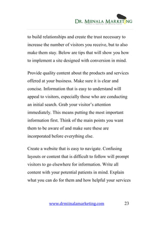www.drmiinalamarketing.com 23
to build relationships and create the trust necessary to
increase the number of visitors you receive, but to also
make them stay. Below are tips that will show you how
to implement a site designed with conversion in mind.
Provide quality content about the products and services
offered at your business. Make sure it is clear and
concise. Information that is easy to understand will
appeal to visitors, especially those who are conducting
an initial search. Grab your visitor’s attention
immediately. This means putting the most important
information first. Think of the main points you want
them to be aware of and make sure these are
incorporated before everything else.
Create a website that is easy to navigate. Confusing
layouts or content that is difficult to follow will prompt
visitors to go elsewhere for information. Write all
content with your potential patients in mind. Explain
what you can do for them and how helpful your services
 