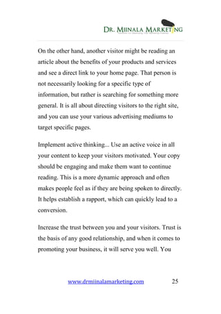www.drmiinalamarketing.com 25
On the other hand, another visitor might be reading an
article about the benefits of your products and services
and see a direct link to your home page. That person is
not necessarily looking for a specific type of
information, but rather is searching for something more
general. It is all about directing visitors to the right site,
and you can use your various advertising mediums to
target specific pages.
Implement active thinking... Use an active voice in all
your content to keep your visitors motivated. Your copy
should be engaging and make them want to continue
reading. This is a more dynamic approach and often
makes people feel as if they are being spoken to directly.
It helps establish a rapport, which can quickly lead to a
conversion.
Increase the trust between you and your visitors. Trust is
the basis of any good relationship, and when it comes to
promoting your business, it will serve you well. You
 