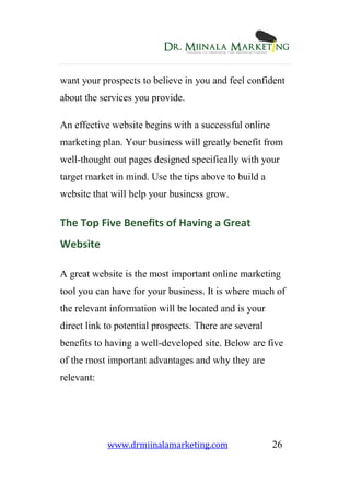 www.drmiinalamarketing.com 26
want your prospects to believe in you and feel confident
about the services you provide.
An effective website begins with a successful online
marketing plan. Your business will greatly benefit from
well-thought out pages designed specifically with your
target market in mind. Use the tips above to build a
website that will help your business grow.
The Top Five Benefits of Having a Great
Website
A great website is the most important online marketing
tool you can have for your business. It is where much of
the relevant information will be located and is your
direct link to potential prospects. There are several
benefits to having a well-developed site. Below are five
of the most important advantages and why they are
relevant:
 