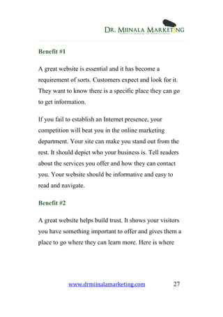 www.drmiinalamarketing.com 27
Benefit #1
A great website is essential and it has become a
requirement of sorts. Customers expect and look for it.
They want to know there is a specific place they can go
to get information.
If you fail to establish an Internet presence, your
competition will beat you in the online marketing
department. Your site can make you stand out from the
rest. It should depict who your business is. Tell readers
about the services you offer and how they can contact
you. Your website should be informative and easy to
read and navigate.
Benefit #2
A great website helps build trust. It shows your visitors
you have something important to offer and gives them a
place to go where they can learn more. Here is where
 