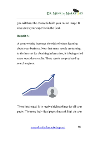 www.drmiinalamarketing.com 28
you will have the chance to build your online image. It
also shows your expertise in the field.
Benefit #3
A great website increases the odds of others learning
about your business. Now that many people are turning
to the Internet for obtaining information, it is being relied
upon to produce results. These results are produced by
search engines.
The ultimate goal is to receive high rankings for all your
pages. The more individual pages that rank high on your
 
