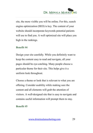 www.drmiinalamarketing.com 29
site, the more visible you will be online. For this, search
engine optimization (SEO) is key. The content of your
website should incorporate keywords potential patients
will use to find you. A well optimized site will place you
high in the rankings.
Benefit #4
Design your site carefully. While you definitely want to
keep the content easy to read and navigate, all your
pages should be eye-catching. Many people choose a
particular theme for their site. This helps give it a
uniform look throughout.
Choose a theme or look that is relevant to what you are
offering. Consider usability while making sure the
content and all elements will grab the attention of
visitors. A well-designed site that is easy to navigate and
contains useful information will prompt them to stay.
Benefit #5
 