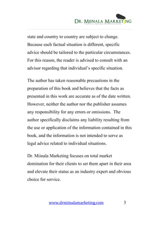www.drmiinalamarketing.com 3
state and country to country are subject to change.
Because each factual situation is different, specific
advice should be tailored to the particular circumstances.
For this reason, the reader is advised to consult with an
advisor regarding that individual’s specific situation.
The author has taken reasonable precautions in the
preparation of this book and believes that the facts as
presented in this work are accurate as of the date written.
However, neither the author nor the publisher assumes
any responsibility for any errors or omissions. The
author specifically disclaims any liability resulting from
the use or application of the information contained in this
book, and the information is not intended to serve as
legal advice related to individual situations.
Dr. Miinala Marketing focuses on total market
domination for their clients to set them apart in their area
and elevate their status as an industry expert and obvious
choice for service.
 