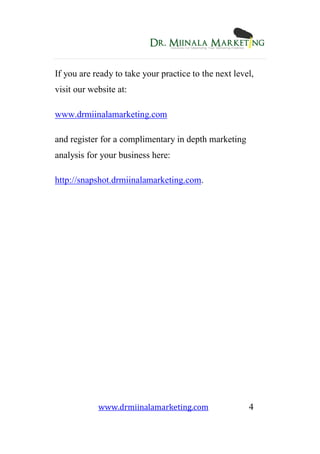 www.drmiinalamarketing.com 4
If you are ready to take your practice to the next level,
visit our website at:
www.drmiinalamarketing.com
and register for a complimentary in depth marketing
analysis for your business here:
http://snapshot.drmiinalamarketing.com.
 