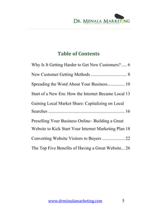 www.drmiinalamarketing.com 5
Table of Contents
Why Is It Getting Harder to Get New Customers?..... 6
New Customer Getting Methods ................................ 8
Spreading the Word About Your Business............... 10
Start of a New Era: How the Internet Became Local 13
Gaining Local Market Share: Capitalizing on Local
Searches .................................................................... 16
Preselling Your Business Online– Building a Great
Website to Kick Start Your Internet Marketing Plan 18
Converting Website Visitors to Buyers .................... 22
The Top Five Benefits of Having a Great Website... 26
 