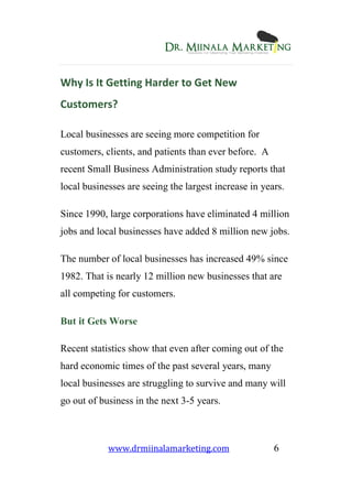 www.drmiinalamarketing.com 6
Why Is It Getting Harder to Get New
Customers?
Local businesses are seeing more competition for
customers, clients, and patients than ever before. A
recent Small Business Administration study reports that
local businesses are seeing the largest increase in years.
Since 1990, large corporations have eliminated 4 million
jobs and local businesses have added 8 million new jobs.
The number of local businesses has increased 49% since
1982. That is nearly 12 million new businesses that are
all competing for customers.
But it Gets Worse
Recent statistics show that even after coming out of the
hard economic times of the past several years, many
local businesses are struggling to survive and many will
go out of business in the next 3-5 years.
 