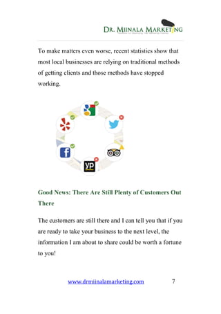 www.drmiinalamarketing.com 7
To make matters even worse, recent statistics show that
most local businesses are relying on traditional methods
of getting clients and those methods have stopped
working.
Good News: There Are Still Plenty of Customers Out
There
The customers are still there and I can tell you that if you
are ready to take your business to the next level, the
information I am about to share could be worth a fortune
to you!
 