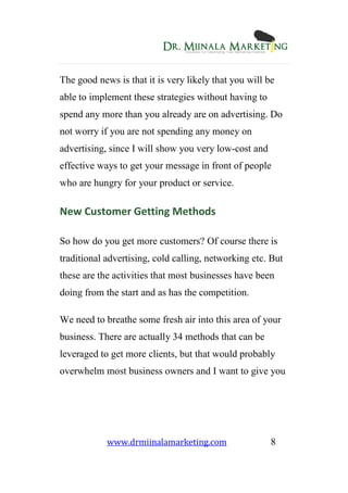 www.drmiinalamarketing.com 8
The good news is that it is very likely that you will be
able to implement these strategies without having to
spend any more than you already are on advertising. Do
not worry if you are not spending any money on
advertising, since I will show you very low-cost and
effective ways to get your message in front of people
who are hungry for your product or service.
New Customer Getting Methods
So how do you get more customers? Of course there is
traditional advertising, cold calling, networking etc. But
these are the activities that most businesses have been
doing from the start and as has the competition.
We need to breathe some fresh air into this area of your
business. There are actually 34 methods that can be
leveraged to get more clients, but that would probably
overwhelm most business owners and I want to give you
 