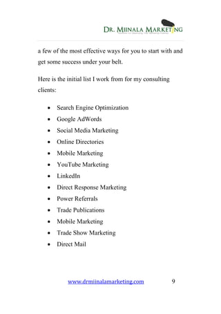 www.drmiinalamarketing.com 9
a few of the most effective ways for you to start with and
get some success under your belt.
Here is the initial list I work from for my consulting
clients:
 Search Engine Optimization
 Google AdWords
 Social Media Marketing
 Online Directories
 Mobile Marketing
 YouTube Marketing
 LinkedIn
 Direct Response Marketing
 Power Referrals
 Trade Publications
 Mobile Marketing
 Trade Show Marketing
 Direct Mail
 
