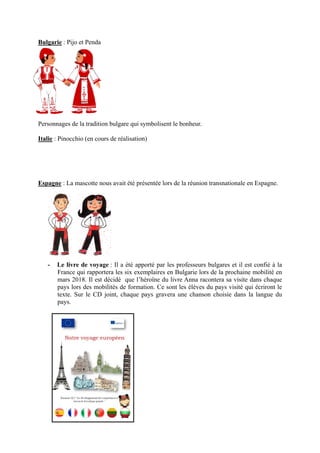 Bulgarie : Pijo et Penda
Personnages de la tradition bulgare qui symbolisent le bonheur.
Italie : Pinocchio (en cours de réalisation)
Espagne : La mascotte nous avait été présentée lors de la réunion transnationale en Espagne.
- Le livre de voyage : Il a été apporté par les professeurs bulgares et il est confié à la
France qui rapportera les six exemplaires en Bulgarie lors de la prochaine mobilité en
mars 2018. Il est décidé que l’héroïne du livre Anna racontera sa visite dans chaque
pays lors des mobilités de formation. Ce sont les élèves du pays visité qui écriront le
texte. Sur le CD joint, chaque pays gravera une chanson choisie dans la langue du
pays.
 
 