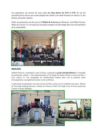 Les partenaires ont ensuite été reçus dans les cinq classes de CE2 et CM. Ils ont été
accueillis par les élèves qui avaient préparé des chants (voir chant Erasmus en Annexe 1), des
dessins, des petits cadeaux. 
Enfin, les partenaires ont été reçus à la Mairie de Louvres par Monsieur Jean-Marie Fossier,
Maire de Louvres. Il s’est réjoui qu’un projet européen soit développé dans une école primaire
de la municipalité.
Mardi 14/11
 
 
 
 
 
 
 
 
 
 
Nathalie Pavlovic, coordinatrice pour la France, a présenté un projet pluridisciplinaire à l’ensemble
des partenaires, intitulé : « Des impressionnistes à Van Gogh, Du musée d’Orsay à Auvers-sur-Oise »
(voir Annexe 2). Une enseignante de l’établissement français dont c’est la première année
d’enseignement, a pu également assister à cette conférence.
L’après-midi, les partenaires ont visité Auvers-sur-Oise, en lien avec la conférence du matin : Maison
de Van Gogh (Auberge Ravoux), Tombes de Vincent et Théo Van Gogh, Lieux d’Auvers peints par
l’artiste, et musée Daubigny.
 