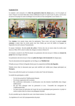 Vendredi 17/11
La matinée a été consacrée à la visite des partenaires dans les classes pour y voir les projets en
cours. Chacun s’est inscrit dans deux classes différentes (Cycle1 et 2 puis Cycle 3) pour y voir la mise
en œuvre d’un projet en cours et échanger avec les élèves et leur enseignante. (voir Annexe 5)
Une réunion s’est ensuite tenue entre les partenaires. Nous avons voté pour le premier projet
commun à mener dans les écoles parmi une liste d’idées qui avait été établie en Espagne en
Septembre lors de la réunion Transnationale.
Ce projet s’intitulera : La vie secrète des arbres. Il devra être mis en oeuvre dans les écoles entre
Janvier et Mars 2018, selon le cahier des charges en annexe (Annexe 6)
La Lituanie a montré le site Web du projet .Les partenaires devront envoyer à Aldona un résumé du
projet dans leur langue nationale.
Les partenaires devront envoyer à Juan une photo des logos et de la mascotte de chaque pays.
Tous les documents devront apparaître sur les blogs et sur MobilityTool.
Il faudra envoyer à Enrico la légende choisie pour la composition du Livre des légendes.
Nathalie devra faire le nécessaire pour que cette mobilité soit validée pour chaque participant sur
Europass.
Nous avons enfin fait le point sur la semaine et évalué cette Visite de formation.
La totalité des participants a validé :
‐ Un très bon accueil de l’établissement français
‐ Une bonne organisation de la semaine
‐ Des conférences intéressantes et enrichissantes avec des données transférables dans chaque
établissement.
‐ De très bons échanges entre les partenaires et avec l’ensemble des enseignants de
l’établissement hôte.
‐ Un haut niveau de motivation de la part de tous les participants pour poursuivre ce projet et
mettre en place dans les classes une pédagogie de projet.
Il a été considéré que les objectifs de cette visite étaient atteints. Ces objectifs étant :
-La régulation et le suivi de la programmation du projet
 