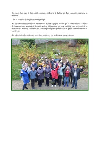 -Le choix d’un logo et d’un projet commun à réaliser et à décliner en deux versions : maternelle et
primaire.
Dans le cadre des échanges de bonne pratique :
.La présentation de conférences par la France et par l’Espagne. A noter que la conférence sur le thème
de l’apprentissage précoce de l’anglais prévue initialement sur cette mobilité a été repoussée à la
mobilité en Lituanie (à confirmer) et a été remplacée par la présentation du projet Impressionnisme et
Van Gogh.
.La présentation des projets en cours dans les classes par les élèves et leur professeur.
 
 
 