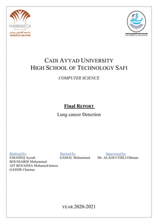 CADI AYYAD UNIVERSITY
HIGH SCHOOL OF TECHNOLOGY SAFI
COMPUTER SCIENCE
Final REPORT
Lung cancer Detection
Realized by: Tutored by: Supervised by:
ESSADEQ Ayoub GAMAL Mohammed Mr. ALAOUI FDILI Othman
BOUSSARDI Mohammed
AIT BENAISSA Mohamed-hamza
GASSIR Chaimae
YEAR 2020-2021
 