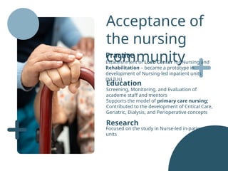 Research
Focused on the study in Nurse-led in-patient
units
Acceptance of
the nursing
community
Practice
Establishment of Loeb Center for Nursing and
Rehabilitation – became a prototype in
development of Nursing-led inpatient units
(NLIUs)
Education
Screening, Monitoring, and Evaluation of
academe staff and mentors
Supports the model of primary care nursing;
Contributed to the development of Critical Care,
Geriatric, Dialysis, and Perioperative concepts
 