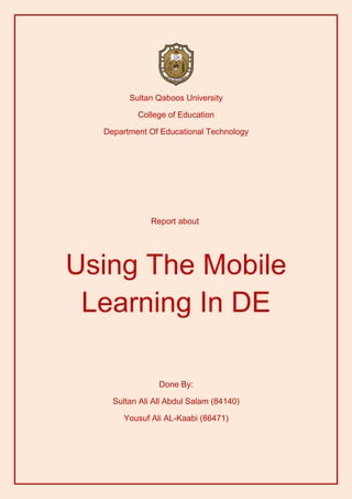 Sultan Qaboos University

          College of Education

  Department Of Educational Technology




              Report about




Using The Mobile
 Learning In DE

                Done By:

    Sultan Ali All Abdul Salam (84140)

       Yousuf Ali AL-Kaabi (86471)
 