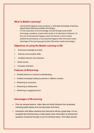 What is Mobile Learning?
          -     Learning that happens across locations, or that takes advantage of learning
                opportunities offered by portable technologies
          -     It is the acquisition of any knowledge and skill through using mobile
                technology, anywhere, anytime that results in an alteration in behavior. Or
                Any sort of learning that happens when the learner is not at a fixed,
                predetermined location, or learning that happens when the learner takes
                advantage of the learning opportunities offered by mobile technologies.

    Objectives of using the Mobile Learning in DE:
             Enhances knowledge and skills.

             Improve communication skills.

             Available wherever and whenever

         Easier access.

         Increases motivation .

    Features of M-learning:
         Enables learners to construct understandings.

         Enables knowledge building by learners in different contexts.

         M-learning is convenient.

         M-learning is collaborative

         M-learning is engaging and fun.




    Advantages of M-Learning

       One can access lessons, video clips and audio libraries from anywhere,
        including public places and moving buses and trains.

       Interaction with fellow students and instructors will be a great help. It is an
        accepted fact that learning is made easier when information is shared and
        questions answered through a sort of combined study. This helps several
 