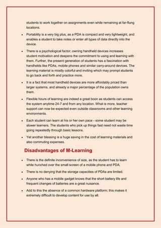 students to work together on assignments even while remaining at far-flung
    locations.

   Portability is a very big plus, as a PDA is compact and very lightweight, and
    enables a student to take notes or enter all types of data directly into the
    device.

   There is a psychological factor; owning handheld devices increases
    student motivation and deepens the commitment to using and learning with
    them. Further, the present generation of students has a fascination with
    handhelds like PDAs, mobile phones and similar carry-around devices. The
    learning material is mostly colorful and inviting which may prompt students
    to go back and forth and practice more.

   It is a fact that most handheld devices are more affordably priced than
    larger systems, and already a major percentage of the population owns
    them.

   Flexible hours of learning are indeed a great boon as students can access
    the system anytime 24-7 and from any location. What is more, teacher
    support can now be expected even outside classrooms and other learning
    environments.

   Each student can learn at his or her own pace - some student may be
    slower learners. The students who pick up things fast need not waste time
    going repeatedly through basic lessons.

   Yet another blessing is a huge saving in the cost of learning materials and
    also commuting expenses.

    Disadvantages of M-Learning
   There is the definite inconvenience of size, as the student has to learn
    while hunched over the small screen of a mobile phone and PDA.

   There is no denying that the storage capacities of PDAs are limited.

   Anyone who has a mobile gadget knows that the short battery life and
    frequent changes of batteries are a great nuisance.

   Add to this the absence of a common hardware platform; this makes it
    extremely difficult to develop content for use by all.
 