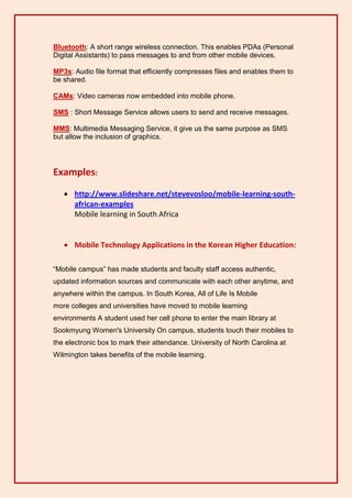 Bluetooth: A short range wireless connection. This enables PDAs (Personal
Digital Assistants) to pass messages to and from other mobile devices.

MP3s: Audio file format that efficiently compresses files and enables them to
be shared.

CAMs: Video cameras now embedded into mobile phone.

SMS : Short Message Service allows users to send and receive messages.

MMS: Multimedia Messaging Service, it give us the same purpose as SMS
but allow the inclusion of graphics.




Examples:
    http://www.slideshare.net/stevevosloo/mobile-learning-south-
     african-examples
     Mobile learning in South Africa


    Mobile Technology Applications in the Korean Higher Education:

“Mobile campus” has made students and faculty staff access authentic,
updated information sources and communicate with each other anytime, and
anywhere within the campus. In South Korea, All of Life Is Mobile
more colleges and universities have moved to mobile learning
environments A student used her cell phone to enter the main library at
Sookmyung Women's University On campus, students touch their mobiles to
the electronic box to mark their attendance. University of North Carolina at
Wilmington takes benefits of the mobile learning.
 