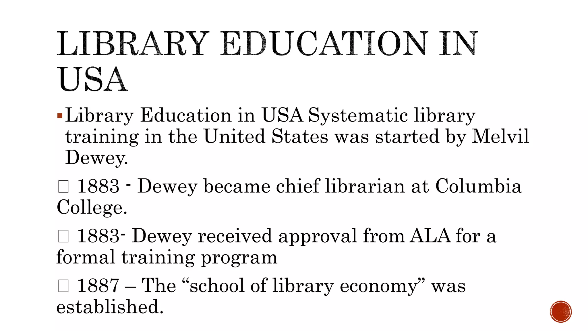 Library Education in USA Systematic library
training in the United States was started by Melvil
Dewey.
1883 - Dewey became chief librarian at Columbia
College.
1883- Dewey received approval from ALA for a
formal training program
1887 – The “school of library economy” was
established.
 