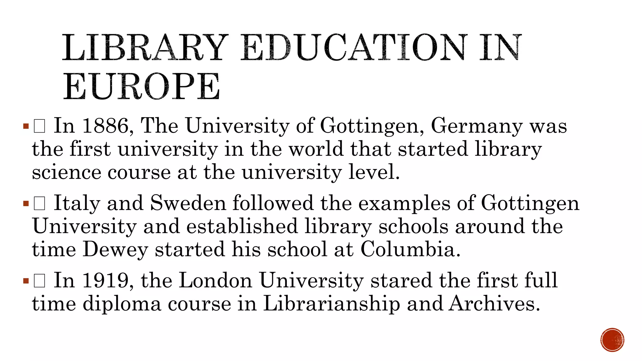  In 1886, The University of Gottingen, Germany was
the first university in the world that started library
science course at the university level.
 Italy and Sweden followed the examples of Gottingen
University and established library schools around the
time Dewey started his school at Columbia.
 In 1919, the London University stared the first full
time diploma course in Librarianship and Archives.
 