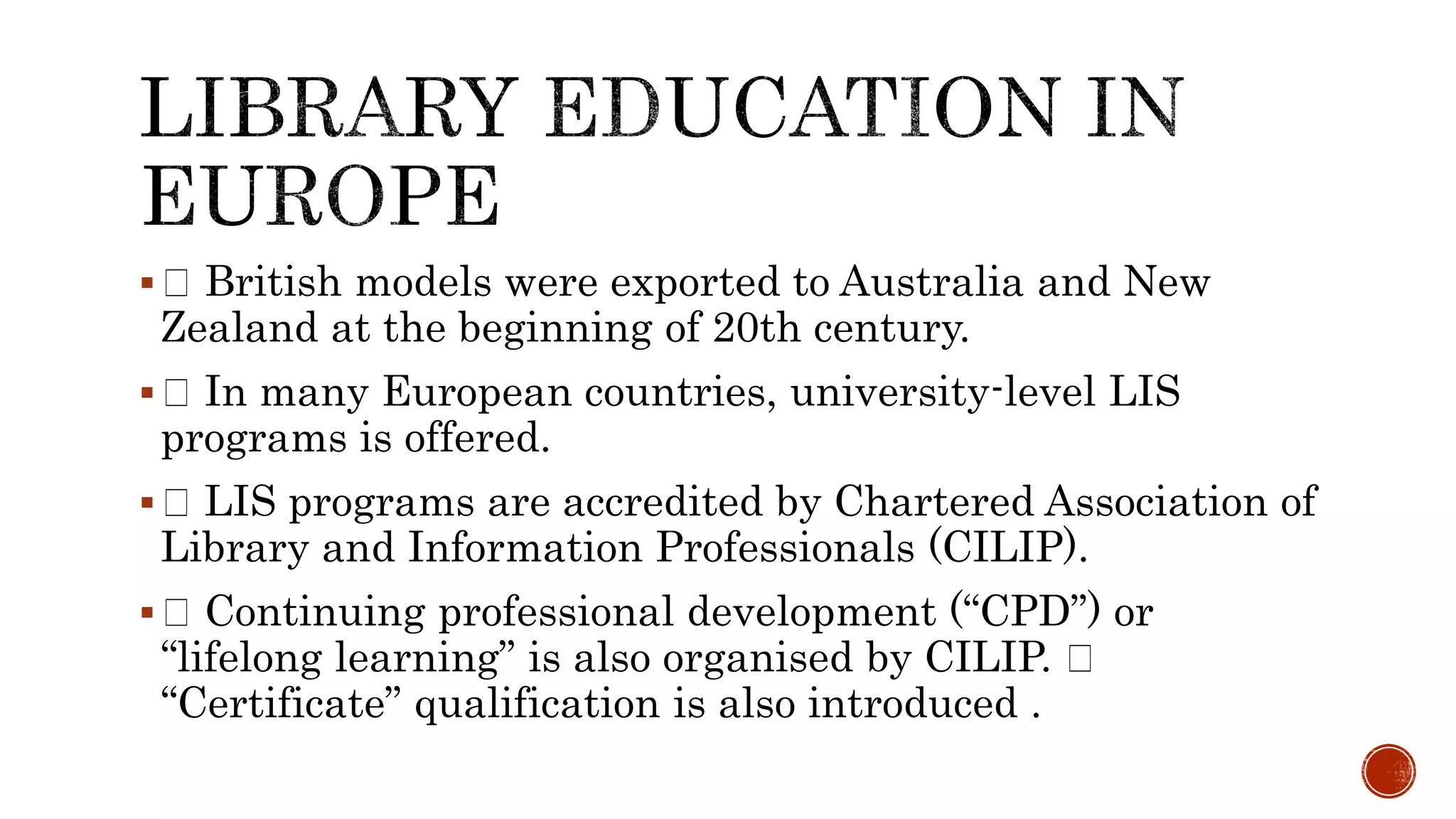  British models were exported to Australia and New
Zealand at the beginning of 20th century.
 In many European countries, university-level LIS
programs is offered.
 LIS programs are accredited by Chartered Association of
Library and Information Professionals (CILIP).
 Continuing professional development (“CPD”) or
“lifelong learning” is also organised by CILIP.
“Certificate” qualification is also introduced .
 