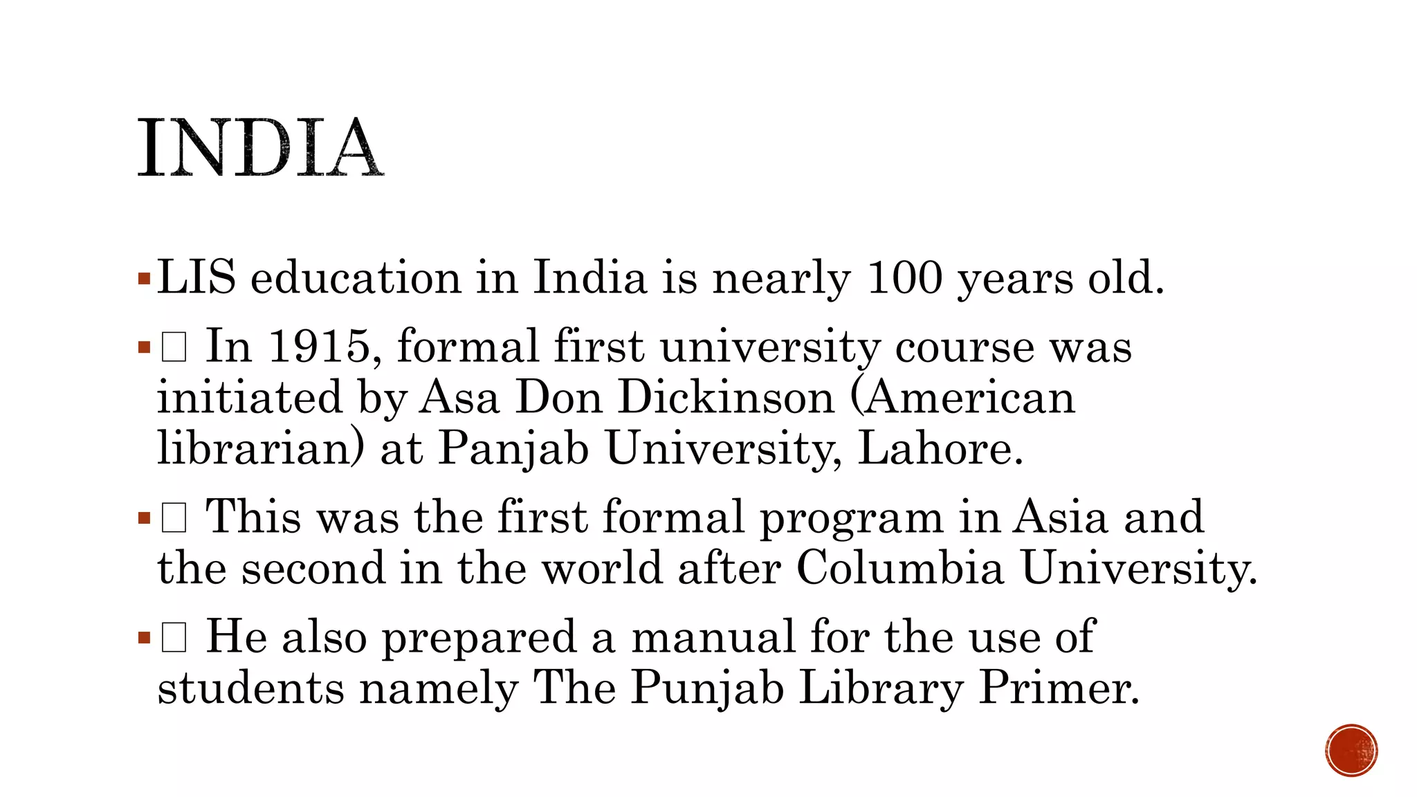 LIS education in India is nearly 100 years old.
 In 1915, formal first university course was
initiated by Asa Don Dickinson (American
librarian) at Panjab University, Lahore.
 This was the first formal program in Asia and
the second in the world after Columbia University.
 He also prepared a manual for the use of
students namely The Punjab Library Primer.
 