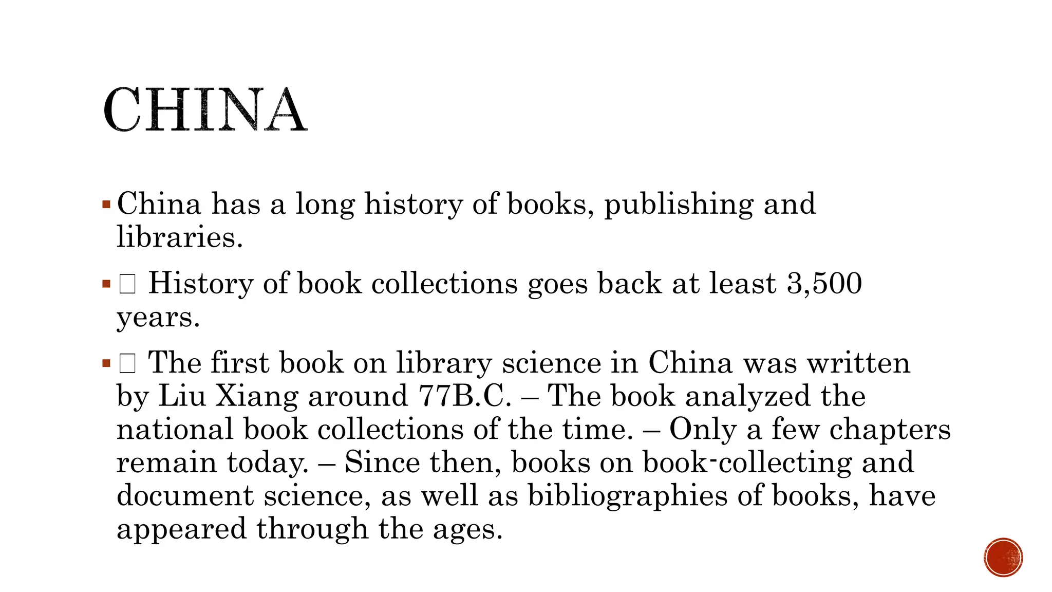 China has a long history of books, publishing and
libraries.
 History of book collections goes back at least 3,500
years.
 The first book on library science in China was written
by Liu Xiang around 77B.C. – The book analyzed the
national book collections of the time. – Only a few chapters
remain today. – Since then, books on book-collecting and
document science, as well as bibliographies of books, have
appeared through the ages.
 
