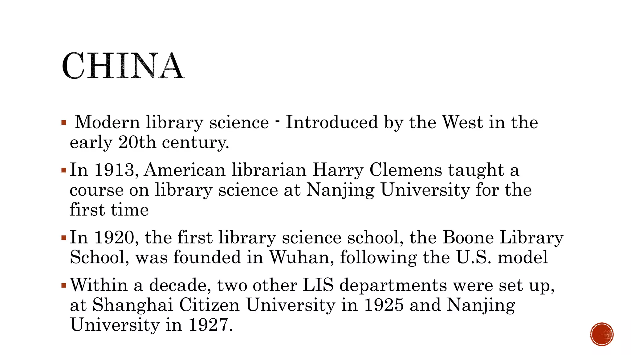  Modern library science - Introduced by the West in the
early 20th century.
In 1913, American librarian Harry Clemens taught a
course on library science at Nanjing University for the
first time
In 1920, the first library science school, the Boone Library
School, was founded in Wuhan, following the U.S. model
Within a decade, two other LIS departments were set up,
at Shanghai Citizen University in 1925 and Nanjing
University in 1927.
 