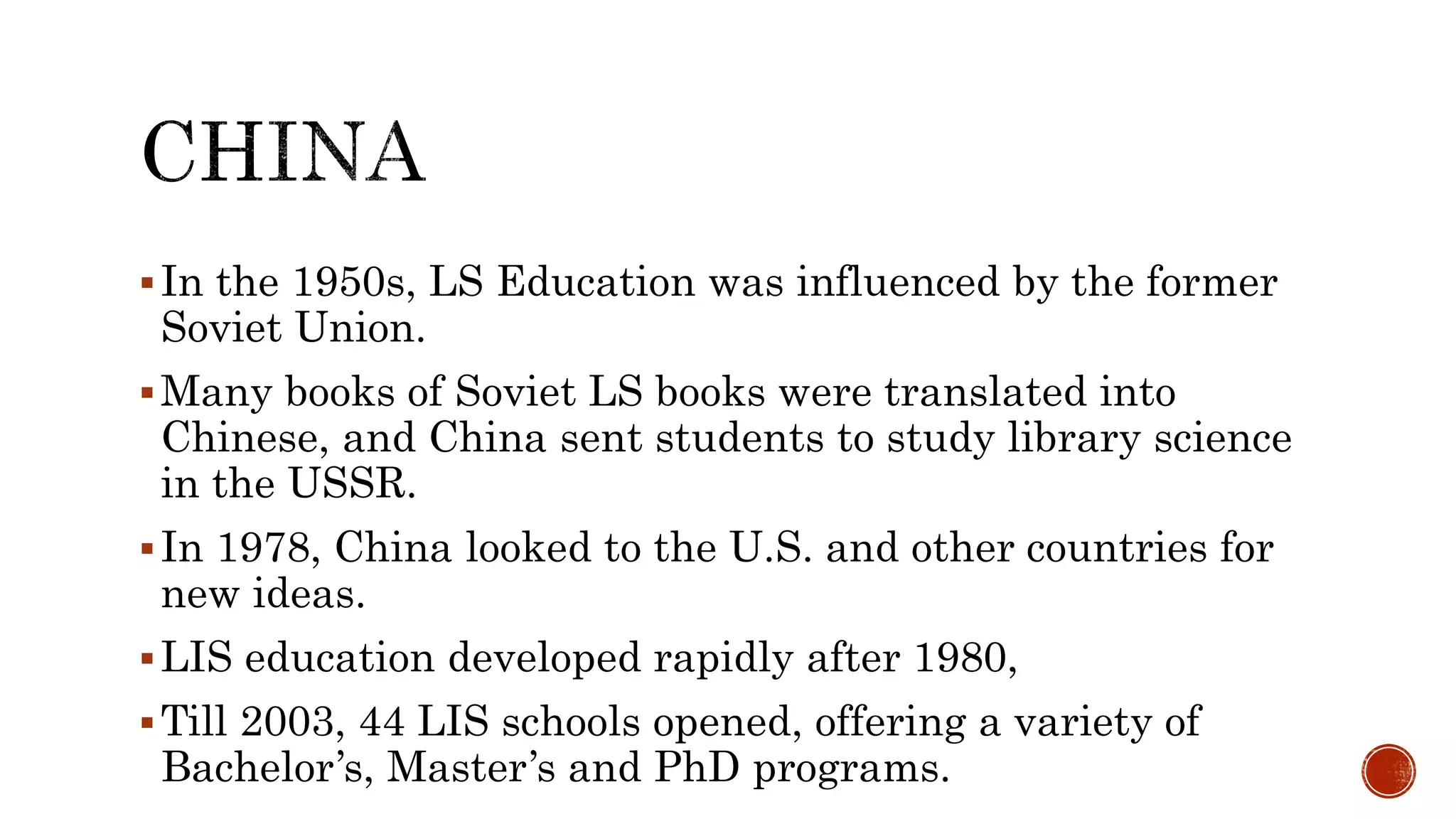 In the 1950s, LS Education was influenced by the former
Soviet Union.
Many books of Soviet LS books were translated into
Chinese, and China sent students to study library science
in the USSR.
In 1978, China looked to the U.S. and other countries for
new ideas.
LIS education developed rapidly after 1980,
Till 2003, 44 LIS schools opened, offering a variety of
Bachelor’s, Master’s and PhD programs.
 