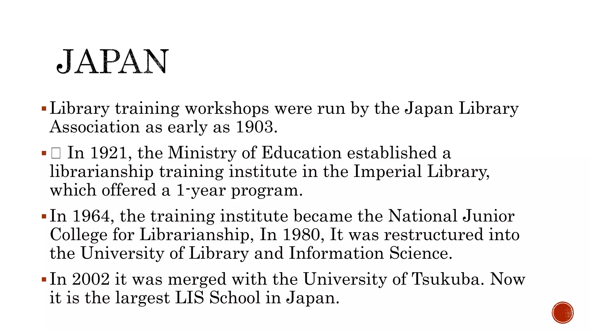 Library training workshops were run by the Japan Library
Association as early as 1903.
 In 1921, the Ministry of Education established a
librarianship training institute in the Imperial Library,
which offered a 1-year program.
In 1964, the training institute became the National Junior
College for Librarianship, In 1980, It was restructured into
the University of Library and Information Science.
In 2002 it was merged with the University of Tsukuba. Now
it is the largest LIS School in Japan.
 