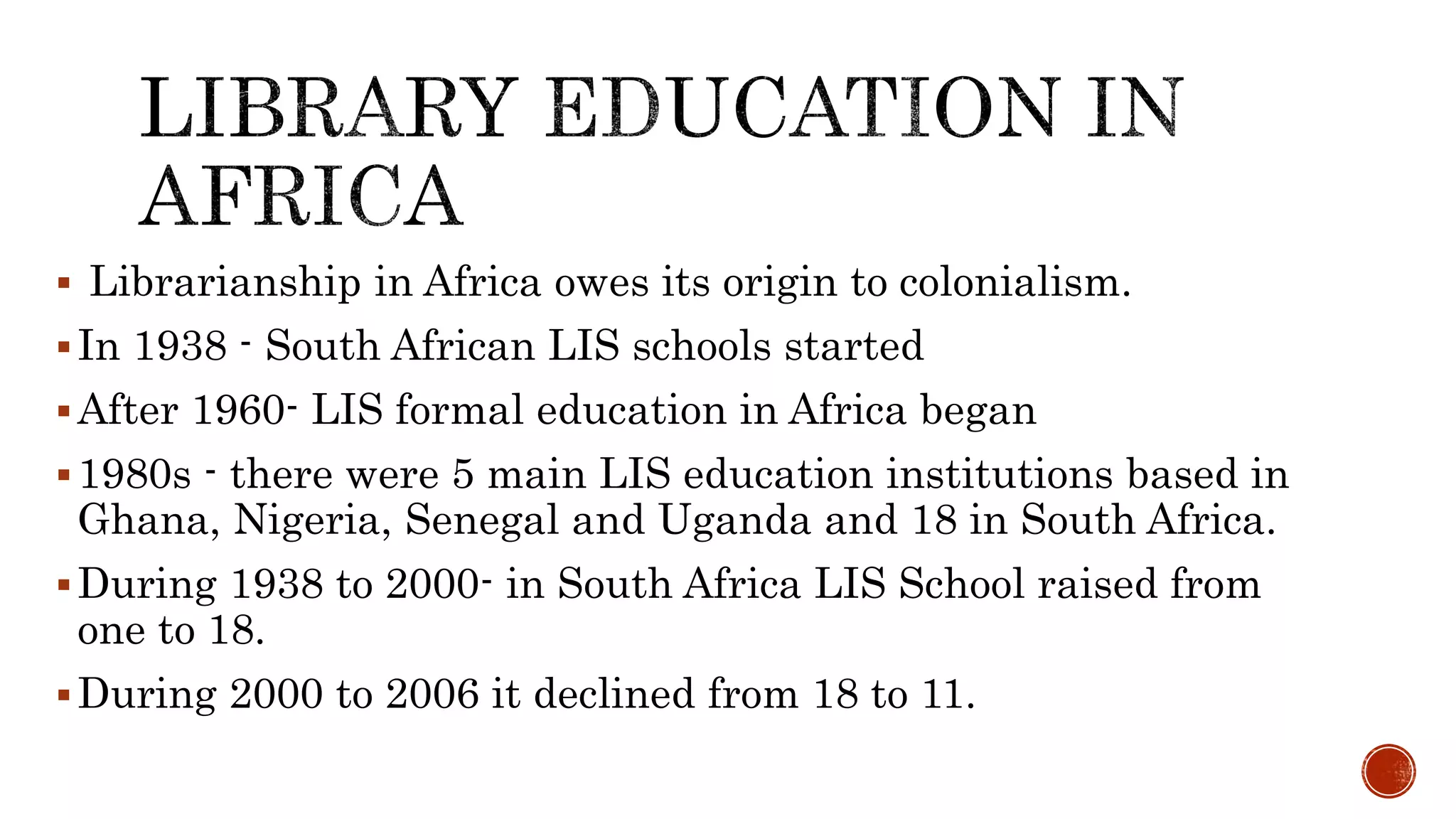  Librarianship in Africa owes its origin to colonialism.
In 1938 - South African LIS schools started
After 1960- LIS formal education in Africa began
1980s - there were 5 main LIS education institutions based in
Ghana, Nigeria, Senegal and Uganda and 18 in South Africa.
During 1938 to 2000- in South Africa LIS School raised from
one to 18.
During 2000 to 2006 it declined from 18 to 11.
 