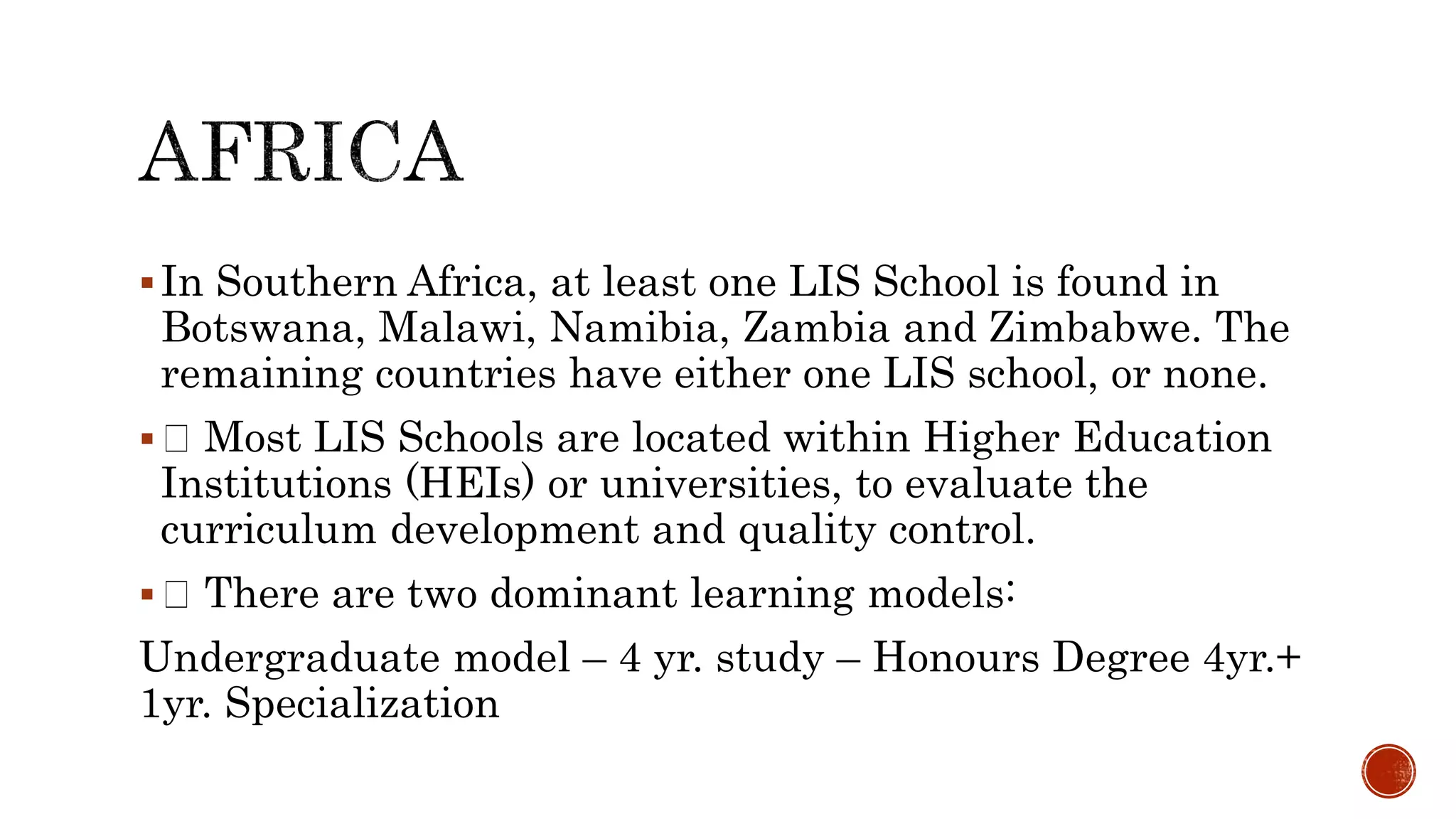In Southern Africa, at least one LIS School is found in
Botswana, Malawi, Namibia, Zambia and Zimbabwe. The
remaining countries have either one LIS school, or none.
 Most LIS Schools are located within Higher Education
Institutions (HEIs) or universities, to evaluate the
curriculum development and quality control.
 There are two dominant learning models:
Undergraduate model – 4 yr. study – Honours Degree 4yr.+
1yr. Specialization
 