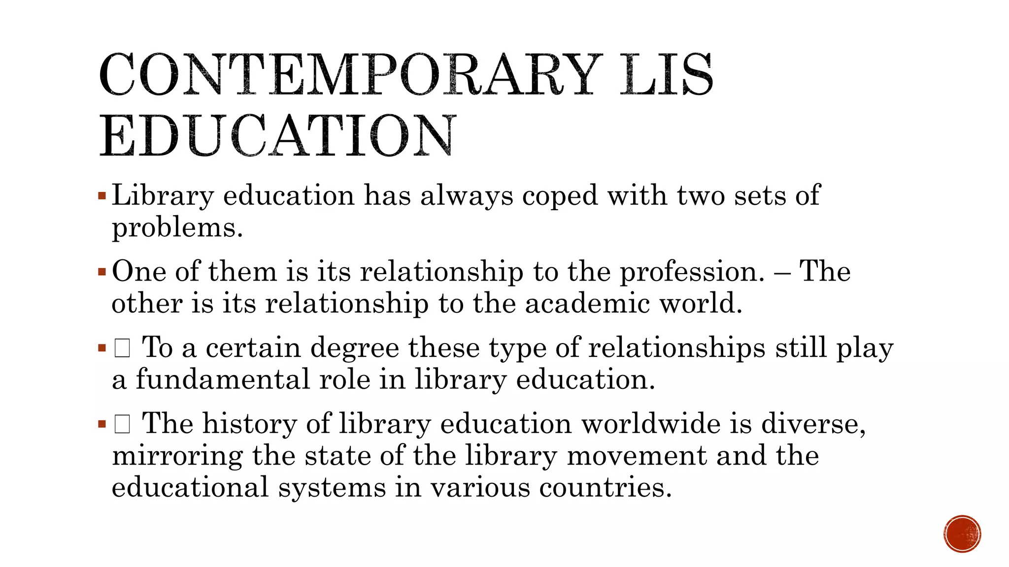 Library education has always coped with two sets of
problems.
One of them is its relationship to the profession. – The
other is its relationship to the academic world.
 To a certain degree these type of relationships still play
a fundamental role in library education.
 The history of library education worldwide is diverse,
mirroring the state of the library movement and the
educational systems in various countries.
 