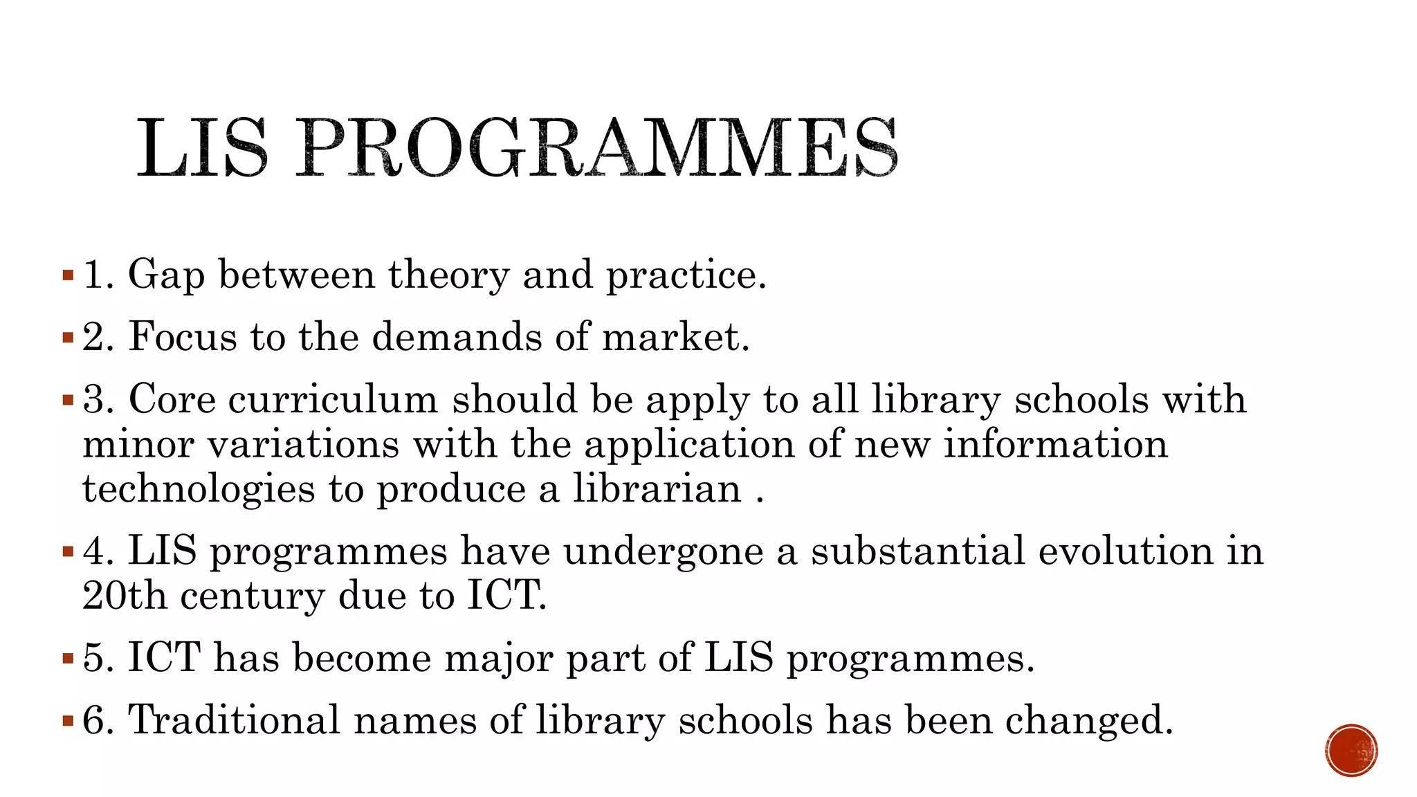 1. Gap between theory and practice.
2. Focus to the demands of market.
3. Core curriculum should be apply to all library schools with
minor variations with the application of new information
technologies to produce a librarian .
4. LIS programmes have undergone a substantial evolution in
20th century due to ICT.
5. ICT has become major part of LIS programmes.
6. Traditional names of library schools has been changed.
 