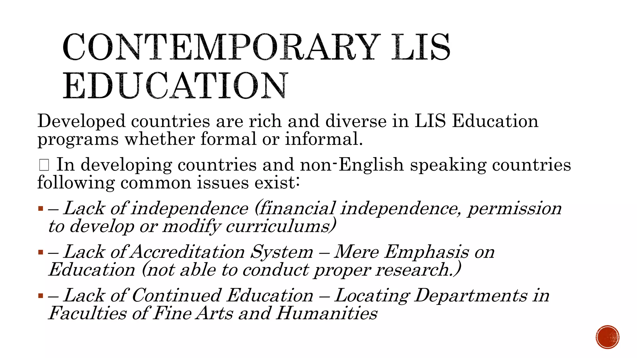 Developed countries are rich and diverse in LIS Education
programs whether formal or informal.
In developing countries and non-English speaking countries
following common issues exist:
– Lack of independence (financial independence, permission
to develop or modify curriculums)
– Lack of Accreditation System – Mere Emphasis on
Education (not able to conduct proper research.)
– Lack of Continued Education – Locating Departments in
Faculties of Fine Arts and Humanities
 