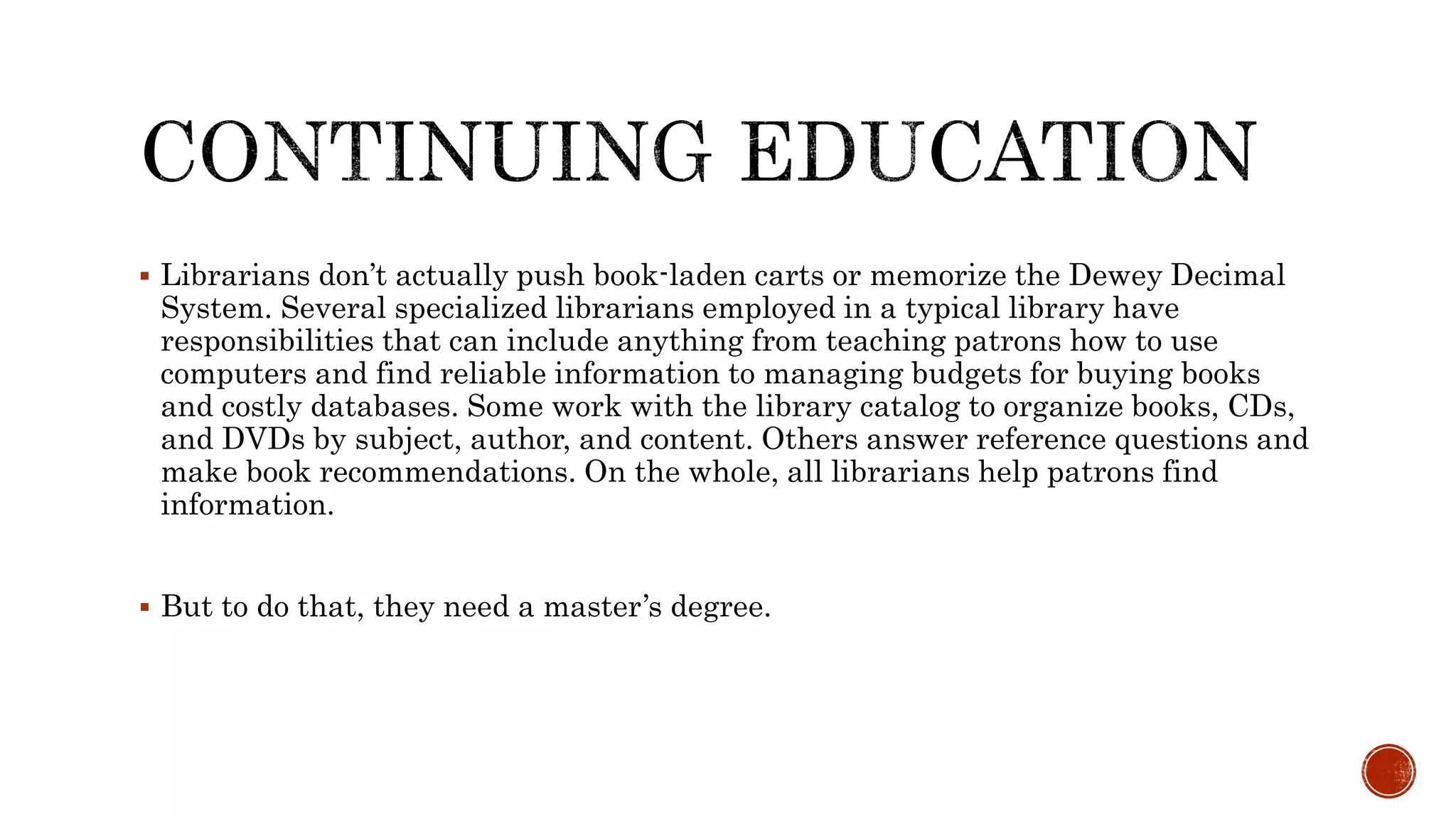  Librarians don’t actually push book-laden carts or memorize the Dewey Decimal
System. Several specialized librarians employed in a typical library have
responsibilities that can include anything from teaching patrons how to use
computers and find reliable information to managing budgets for buying books
and costly databases. Some work with the library catalog to organize books, CDs,
and DVDs by subject, author, and content. Others answer reference questions and
make book recommendations. On the whole, all librarians help patrons find
information.
 But to do that, they need a master’s degree.
 
