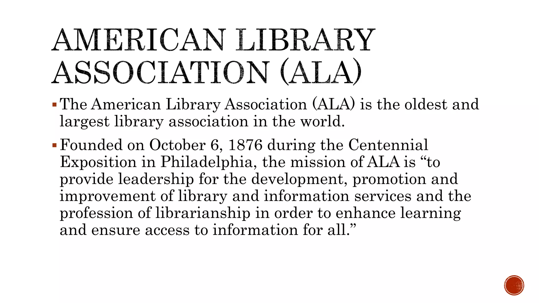 The American Library Association (ALA) is the oldest and
largest library association in the world.
Founded on October 6, 1876 during the Centennial
Exposition in Philadelphia, the mission of ALA is “to
provide leadership for the development, promotion and
improvement of library and information services and the
profession of librarianship in order to enhance learning
and ensure access to information for all.”
 