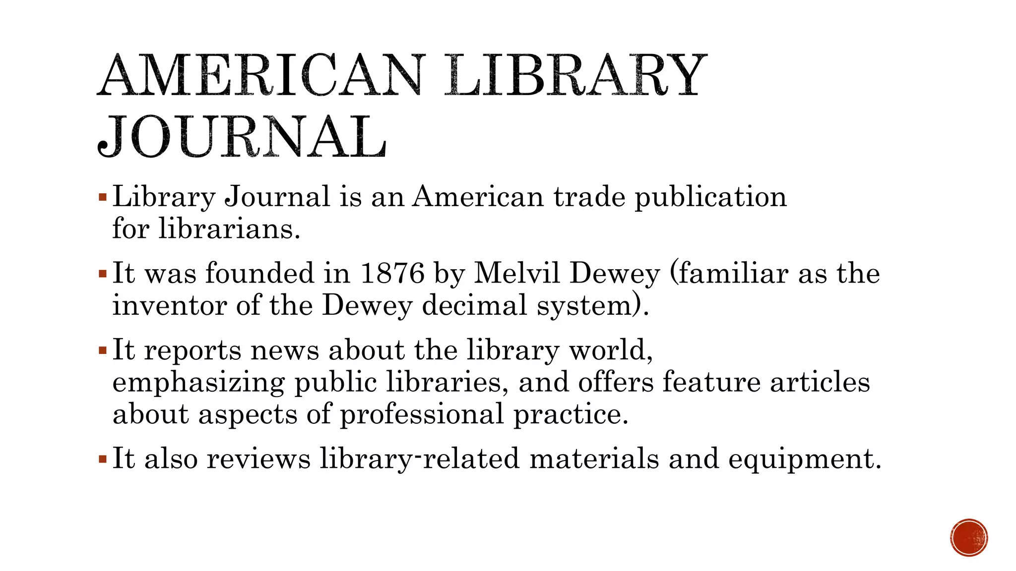 Library Journal is an American trade publication
for librarians.
It was founded in 1876 by Melvil Dewey (familiar as the
inventor of the Dewey decimal system).
It reports news about the library world,
emphasizing public libraries, and offers feature articles
about aspects of professional practice.
It also reviews library-related materials and equipment.
 