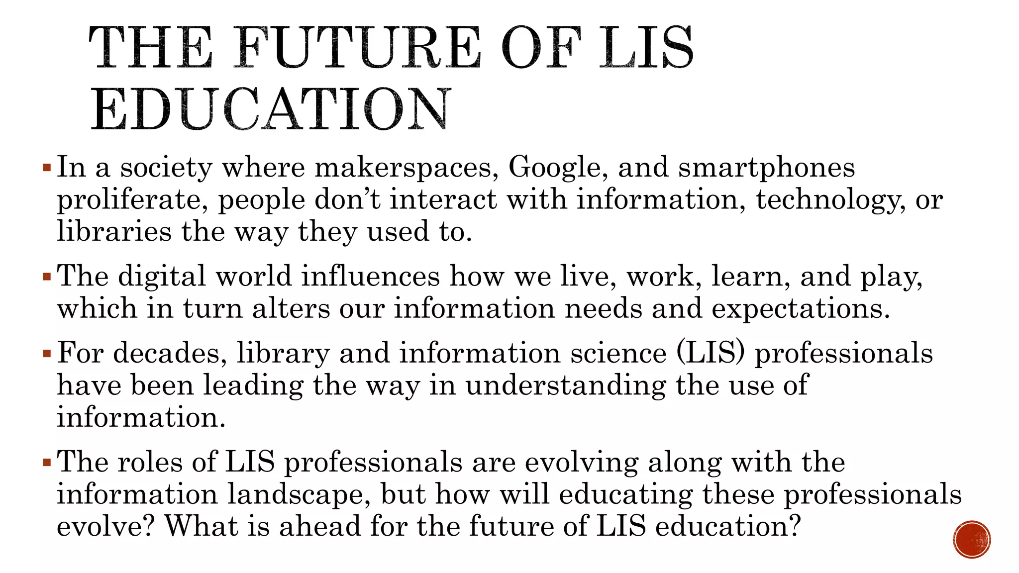 In a society where makerspaces, Google, and smartphones
proliferate, people don’t interact with information, technology, or
libraries the way they used to.
The digital world influences how we live, work, learn, and play,
which in turn alters our information needs and expectations.
For decades, library and information science (LIS) professionals
have been leading the way in understanding the use of
information.
The roles of LIS professionals are evolving along with the
information landscape, but how will educating these professionals
evolve? What is ahead for the future of LIS education?
 