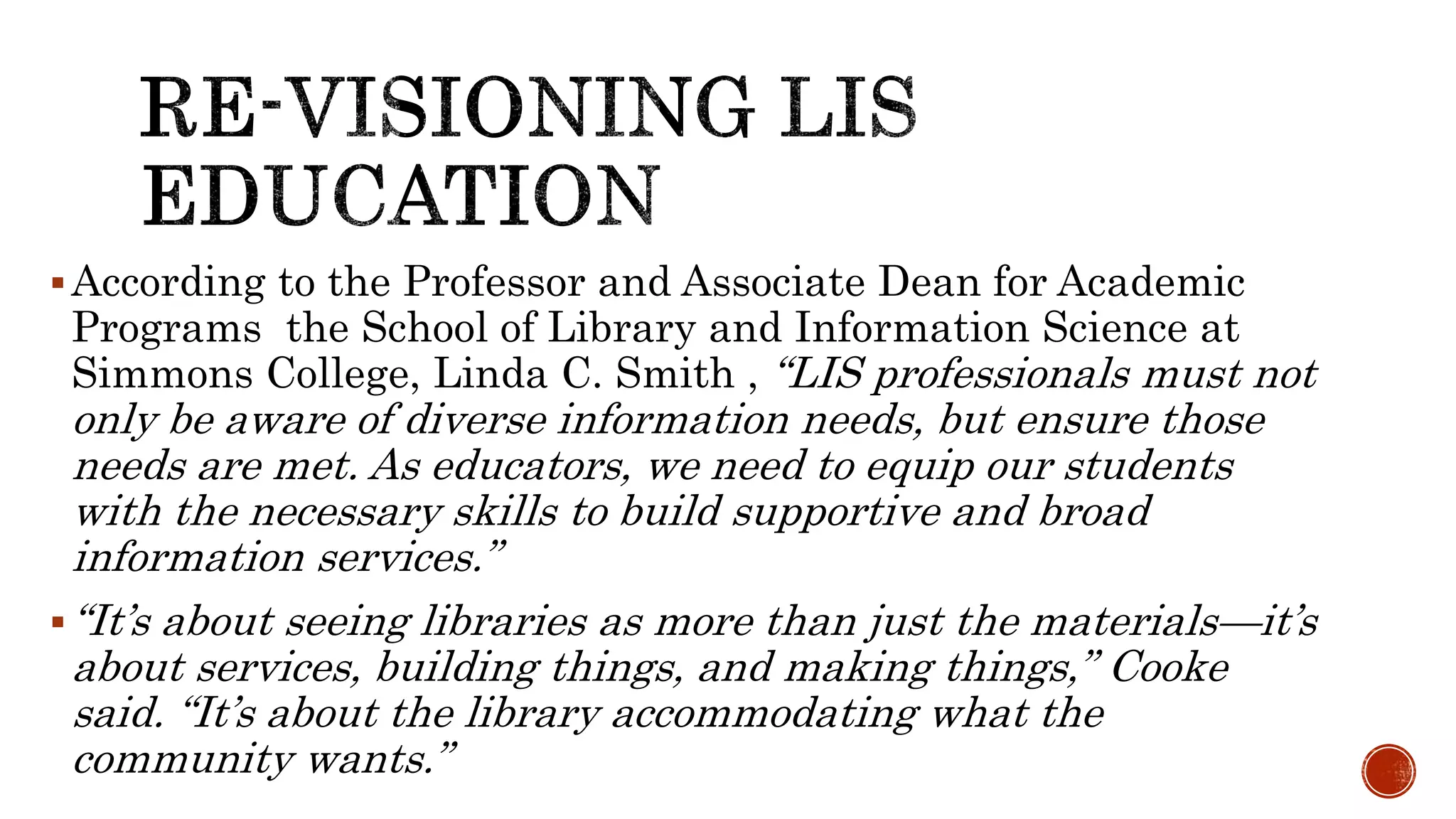According to the Professor and Associate Dean for Academic
Programs the School of Library and Information Science at
Simmons College, Linda C. Smith , “LIS professionals must not
only be aware of diverse information needs, but ensure those
needs are met. As educators, we need to equip our students
with the necessary skills to build supportive and broad
information services.”
“It’s about seeing libraries as more than just the materials—it’s
about services, building things, and making things,” Cooke
said. “It’s about the library accommodating what the
community wants.”
 