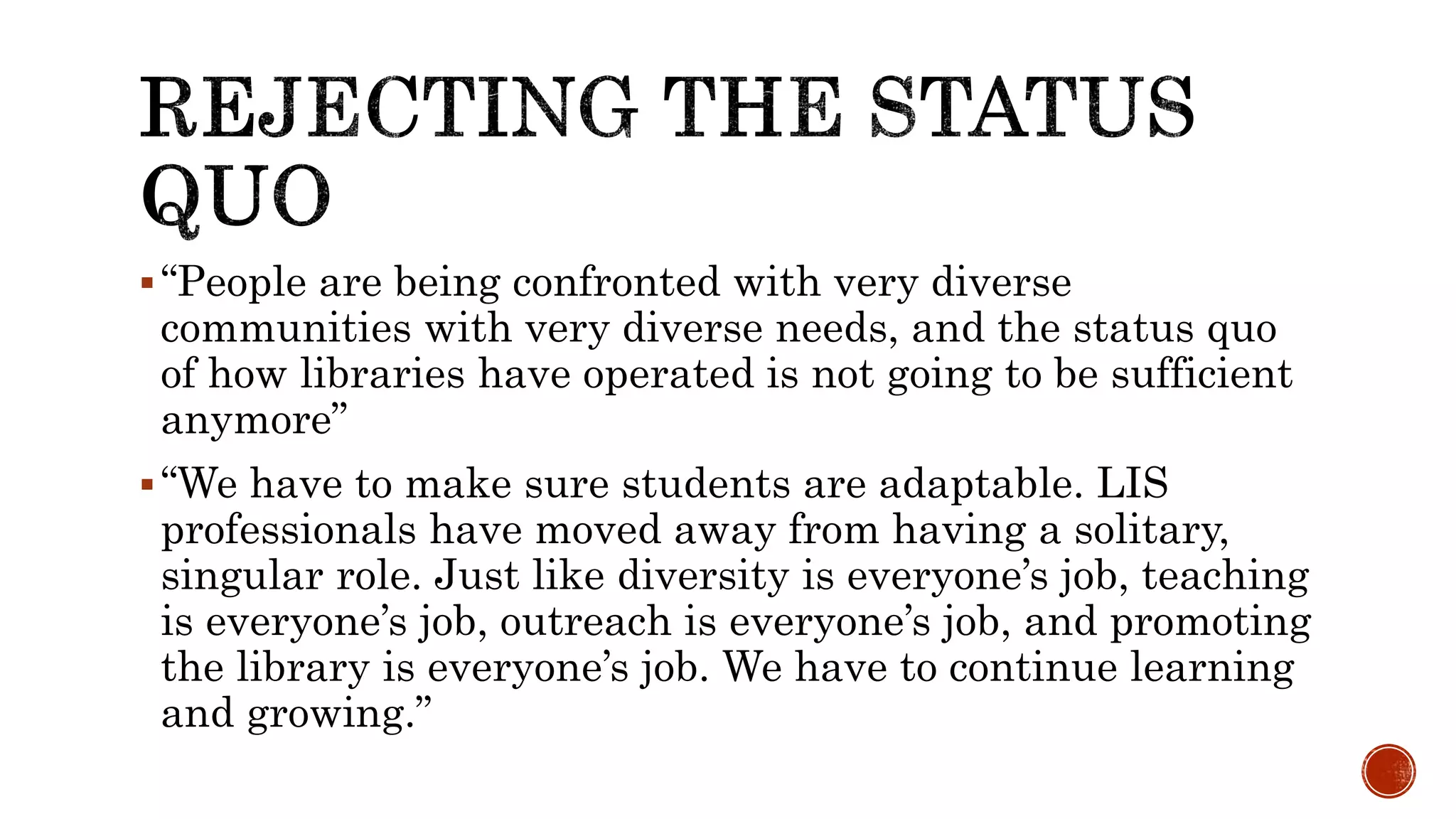 “People are being confronted with very diverse
communities with very diverse needs, and the status quo
of how libraries have operated is not going to be sufficient
anymore”
“We have to make sure students are adaptable. LIS
professionals have moved away from having a solitary,
singular role. Just like diversity is everyone’s job, teaching
is everyone’s job, outreach is everyone’s job, and promoting
the library is everyone’s job. We have to continue learning
and growing.”
 