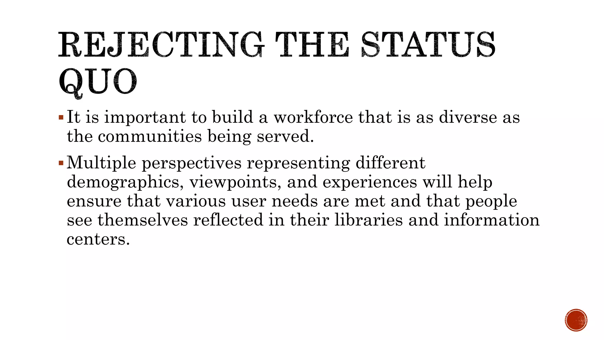 It is important to build a workforce that is as diverse as
the communities being served.
Multiple perspectives representing different
demographics, viewpoints, and experiences will help
ensure that various user needs are met and that people
see themselves reflected in their libraries and information
centers.
 
