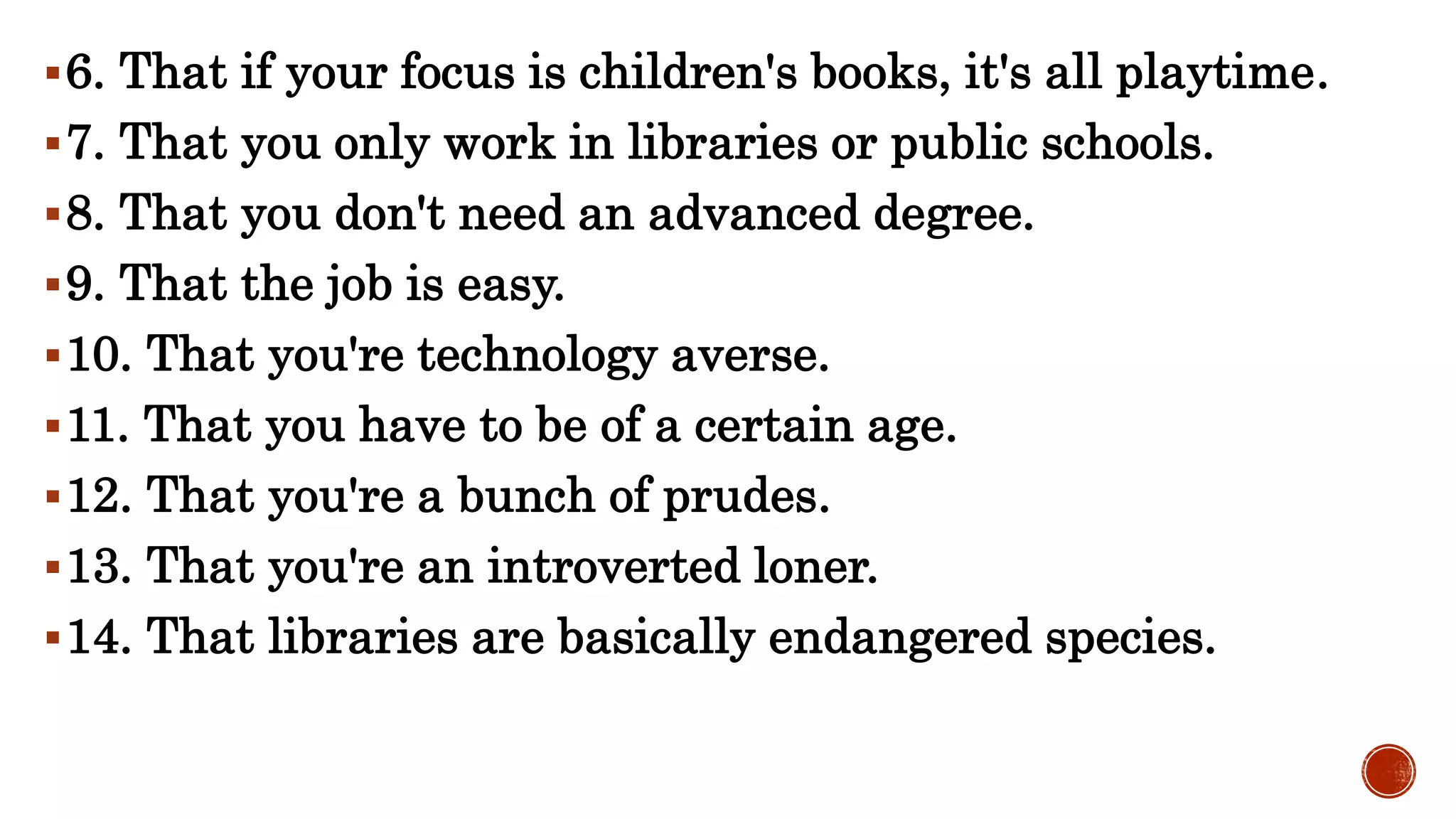 6. That if your focus is children's books, it's all playtime.
7. That you only work in libraries or public schools.
8. That you don't need an advanced degree.
9. That the job is easy.
10. That you're technology averse.
11. That you have to be of a certain age.
12. That you're a bunch of prudes.
13. That you're an introverted loner.
14. That libraries are basically endangered species.
 