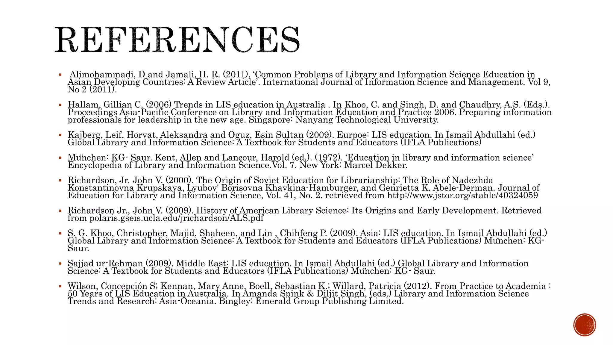  Alimohammadi, D and Jamali, H. R. (2011). ‘Common Problems of Library and Information Science Education in
Asian Developing Countries: A Review Article’. International Journal of Information Science and Management. Vol 9,
No 2 (2011).
 Hallam, Gillian C. (2006) Trends in LIS education in Australia . In Khoo, C. and Singh, D. and Chaudhry, A.S. (Eds.).
Proceedings Asia-Pacific Conference on Library and Information Education and Practice 2006. Preparing information
professionals for leadership in the new age. Singapore: Nanyang Technological University.
 Kajberg, Leif, Horvat, Aleksandra and Oguz, Esin Sultan (2009). Eurpoe: LIS education. In Ismail Abdullahi (ed.)
Global Library and Information Science: A Textbook for Students and Educators (IFLA Publications)
 München: KG- Saur. Kent, Allen and Lancour, Harold (ed.). (1972). ‘Education in library and information science’
Encyclopedia of Library and Information Science.Vol. 7. New York: Marcel Dekker.
 Richardson, Jr. John V. (2000). The Origin of Soviet Education for Librarianship: The Role of Nadezhda
Konstantinovna Krupskaya, Lyubov' Borisovna Khavkina-Hamburger, and Genrietta K. Abele-Derman. Journal of
Education for Library and Information Science, Vol. 41, No. 2. retrieved from http://www.jstor.org/stable/40324059
 Richardson Jr., John V. (2009). History of American Library Science: Its Origins and Early Development. Retrieved
from polaris.gseis.ucla.edu/jrichardson/ALS.pdf
 S. G. Khoo, Christopher, Majid, Shaheen, and Lin , Chihfeng P. (2009). Asia: LIS education. In Ismail Abdullahi (ed.)
Global Library and Information Science: A Textbook for Students and Educators (IFLA Publications) München: KG-
Saur.
 Sajjad ur-Rehman (2009). Middle East: LIS education. In Ismail Abdullahi (ed.) Global Library and Information
Science: A Textbook for Students and Educators (IFLA Publications) München: KG- Saur.
 Wilson, Concepción S; Kennan, Mary Anne, Boell, Sebastian K.; Willard, Patricia (2012). From Practice to Academia :
50 Years of LIS Education in Australia. In Amanda Spink & Diljit Singh, (eds.) Library and Information Science
Trends and Research: Asia-Oceania. Bingley: Emerald Group Publishing Limited.
 