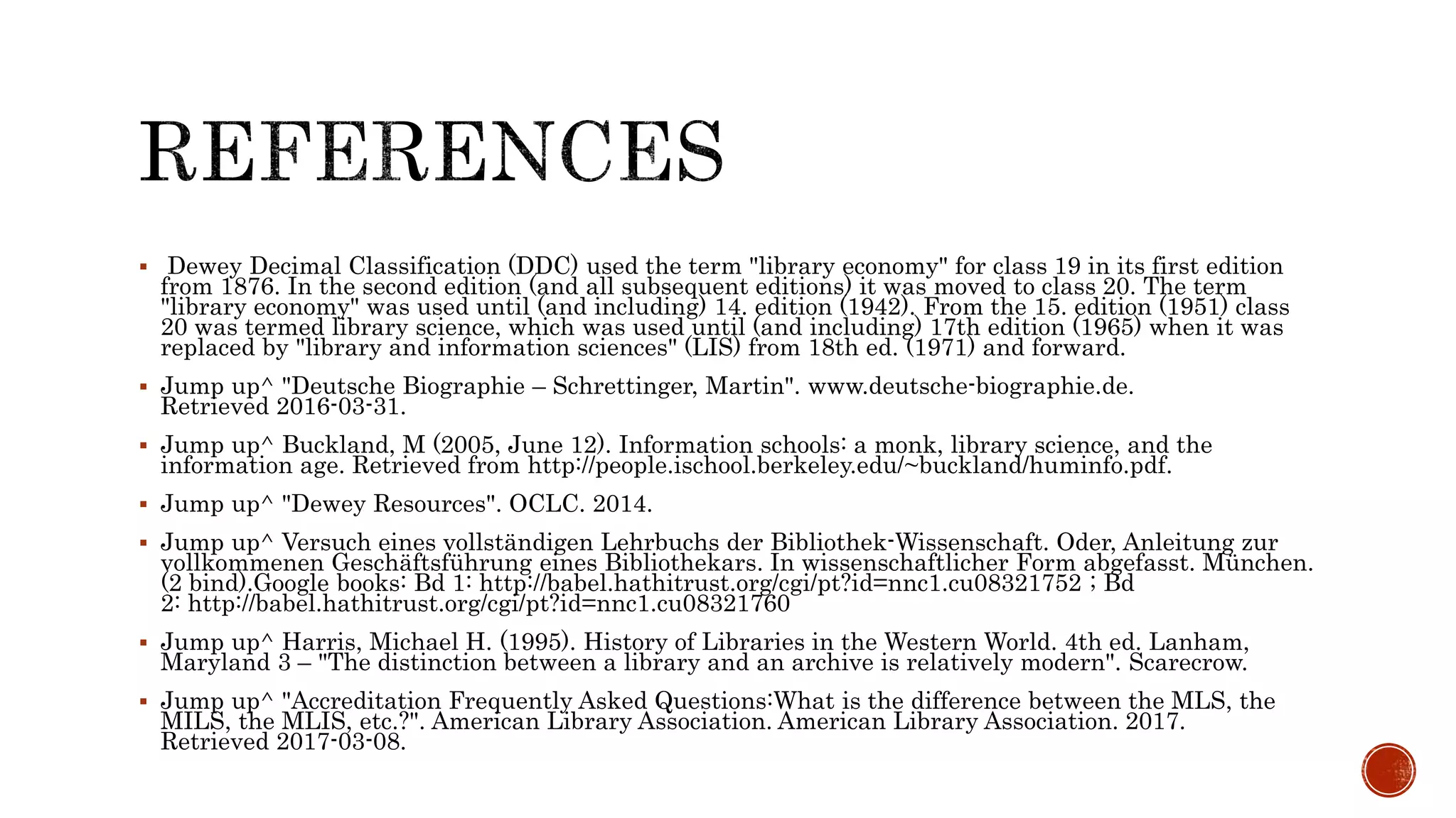  Dewey Decimal Classification (DDC) used the term "library economy" for class 19 in its first edition
from 1876. In the second edition (and all subsequent editions) it was moved to class 20. The term
"library economy" was used until (and including) 14. edition (1942). From the 15. edition (1951) class
20 was termed library science, which was used until (and including) 17th edition (1965) when it was
replaced by "library and information sciences" (LIS) from 18th ed. (1971) and forward.
 Jump up^ "Deutsche Biographie – Schrettinger, Martin". www.deutsche-biographie.de.
Retrieved 2016-03-31.
 Jump up^ Buckland, M (2005, June 12). Information schools: a monk, library science, and the
information age. Retrieved from http://people.ischool.berkeley.edu/~buckland/huminfo.pdf.
 Jump up^ "Dewey Resources". OCLC. 2014.
 Jump up^ Versuch eines vollständigen Lehrbuchs der Bibliothek-Wissenschaft. Oder, Anleitung zur
vollkommenen Geschäftsführung eines Bibliothekars. In wissenschaftlicher Form abgefasst. München.
(2 bind).Google books: Bd 1: http://babel.hathitrust.org/cgi/pt?id=nnc1.cu08321752 ; Bd
2: http://babel.hathitrust.org/cgi/pt?id=nnc1.cu08321760
 Jump up^ Harris, Michael H. (1995). History of Libraries in the Western World. 4th ed. Lanham,
Maryland 3 – "The distinction between a library and an archive is relatively modern". Scarecrow.
 Jump up^ "Accreditation Frequently Asked Questions:What is the difference between the MLS, the
MILS, the MLIS, etc.?". American Library Association. American Library Association. 2017.
Retrieved 2017-03-08.
 